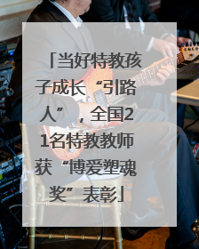 当好特教孩子成长“引路人”，全国21名特教教师获“博爱塑魂奖”表彰