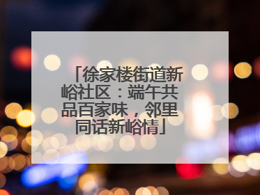 徐家楼街道新峪社区：端午共品百家味，邻里同话新峪情