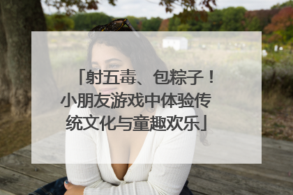 射五毒、包粽子！小朋友游戏中体验传统文化与童趣欢乐