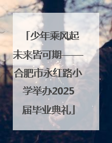 少年乘风起 未来皆可期——合肥市永红路小学举办2025届毕业典礼
