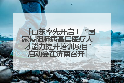 山东率先开启！“国家慢阻肺病基层医疗人才能力提升培训项目”启动会在济南召开