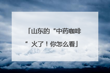 山东的“中药咖啡”火了！你怎么看