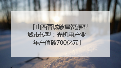 山西晋城破局资源型城市转型：光机电产业年产值破700亿元