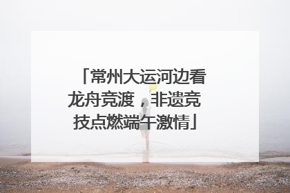 常州大运河边看龙舟竞渡，非遗竞技点燃端午激情