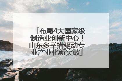 布局4大国家级制造业创新中心！山东多举措驱动专业产业化新突破