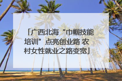 广西北海“巾帼技能培训”点亮创业路 农村女性就业之路变宽