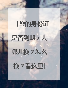 您的身份证是否到期？去哪儿换？怎么换？看这里