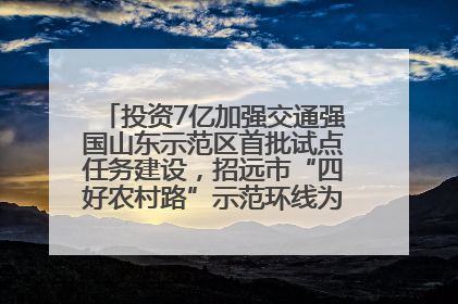 投资7亿加强交通强国山东示范区首批试点任务建设，招远市“四好农村路”示范环线为乡村振兴“开路”