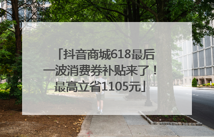 抖音商城618最后一波消费券补贴来了！最高立省1105元