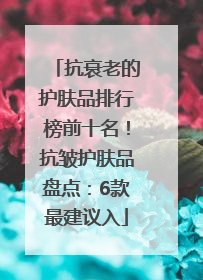 抗衰老的护肤品排行榜前十名！抗皱护肤品盘点：6款最建议入