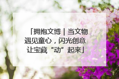 拥抱文博｜当文物遇见童心，闪光创意让宝藏“动”起来