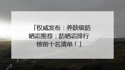 权威发布：养肤级防晒霜推荐：防晒霜排行榜前十名清单！