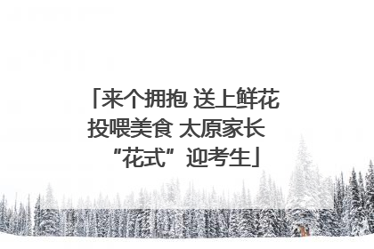 来个拥抱 送上鲜花 投喂美食 太原家长“花式”迎考生