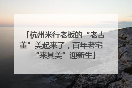 杭州米行老板的“老古董”美起来了，百年老宅“来其美”迎新生