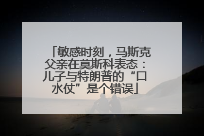 敏感时刻，马斯克父亲在莫斯科表态：儿子与特朗普的“口水仗”是个错误