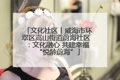 文化社区丨威海市环翠区嵩山街道蔚海社区：文化融心 共建幸福“悦龄蔚海”