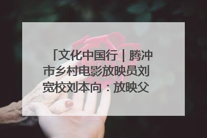 文化中国行｜腾冲市乡村电影放映员刘宽校刘本向：放映父子兵 接力光影梦