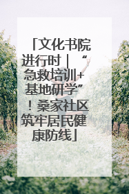 文化书院进行时｜“急救培训+基地研学”！桑家社区筑牢居民健康防线