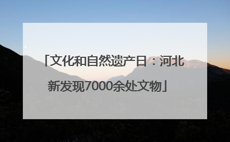文化和自然遗产日：河北新发现7000余处文物