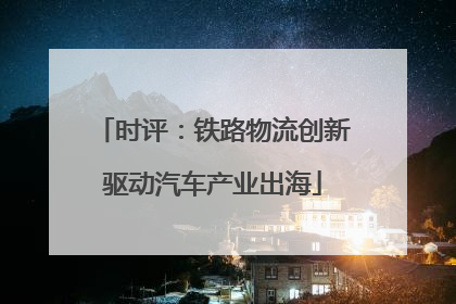 时评：铁路物流创新驱动汽车产业出海