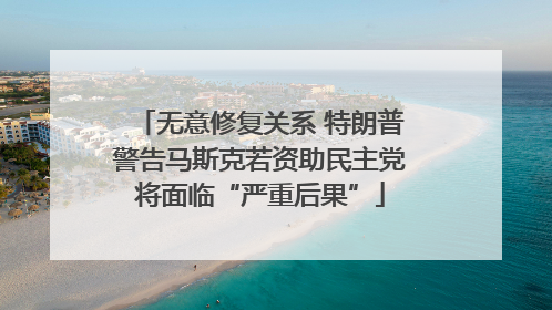 无意修复关系 特朗普警告马斯克若资助民主党将面临“严重后果”