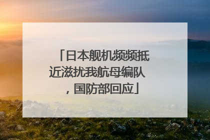 日本舰机频频抵近滋扰我航母编队，国防部回应