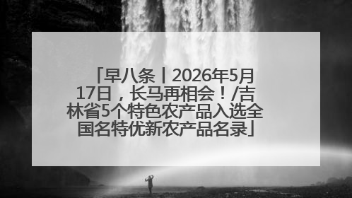 早八条丨2026年5月17日，长马再相会！/吉林省5个特色农产品入选全国名特优新农产品名录