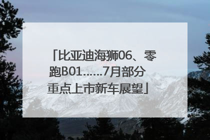 比亚迪海狮06、零跑B01……7月部分重点上市新车展望