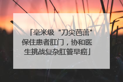 毫米级“刀尖芭蕾”保住患者肛门，协和医生挑战复杂肛管早癌