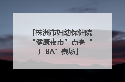 株洲市妇幼保健院“健康夜市”点亮“厂BA”赛场