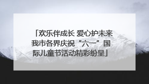 欢乐伴成长 爱心护未来 我市各界庆祝“六一”国际儿童节活动精彩纷呈