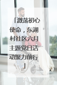 激荡初心使命，东湖村社区六月主题党日活动聚力前行
