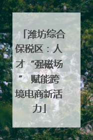 潍坊综合保税区：人才“强磁场” 赋能跨境电商新活力