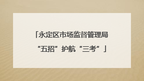 永定区市场监督管理局“五招”护航“三考”
