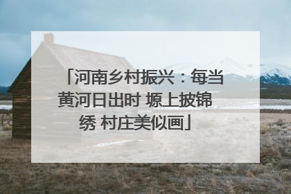 河南乡村振兴：每当黄河日出时 塬上披锦绣 村庄美似画