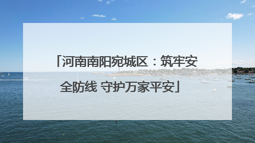 河南南阳宛城区：筑牢安全防线 守护万家平安
