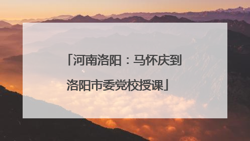 河南洛阳：马怀庆到洛阳市委党校授课