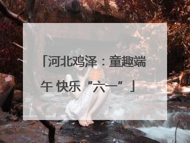 河北鸡泽：童趣端午 快乐“六一”