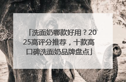 洗面奶哪款好用？2025高评分推荐，十款高口碑洗面奶品牌盘点