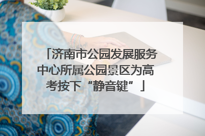 济南市公园发展服务中心所属公园景区为高考按下“静音键”