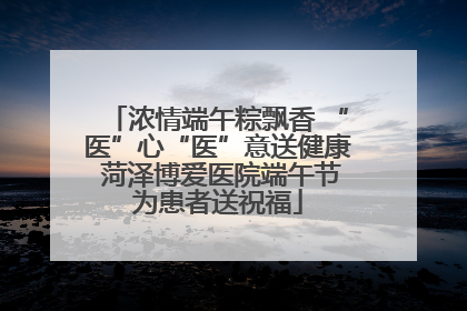 浓情端午粽飘香 “医”心“医”意送健康 菏泽博爱医院端午节为患者送祝福