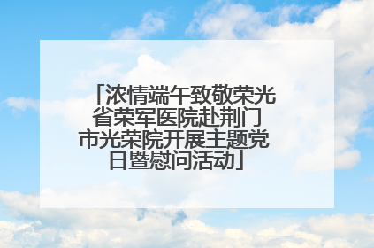 浓情端午致敬荣光 省荣军医院赴荆门市光荣院开展主题党日暨慰问活动