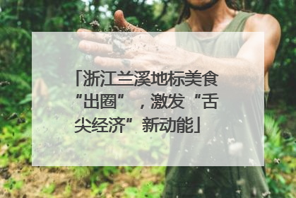 浙江兰溪地标美食“出圈”，激发“舌尖经济”新动能