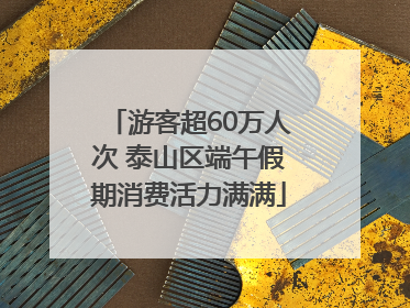游客超60万人次 泰山区端午假期消费活力满满