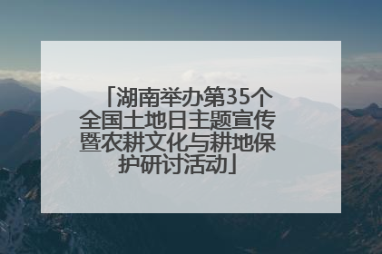 湖南举办第35个全国土地日主题宣传暨农耕文化与耕地保护研讨活动
