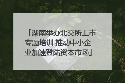湖南举办北交所上市专题培训 推动中小企业加速登陆资本市场