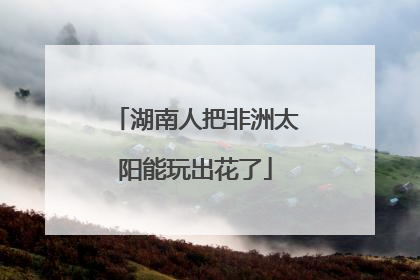 湖南人把非洲太阳能玩出花了