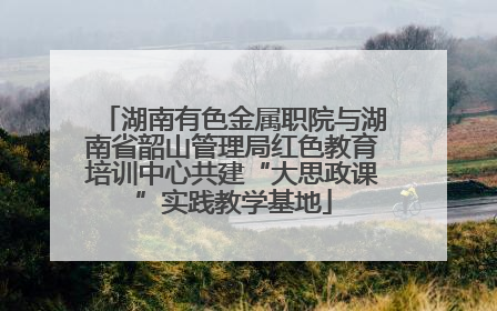 湖南有色金属职院与湖南省韶山管理局红色教育培训中心共建“大思政课”实践教学基地