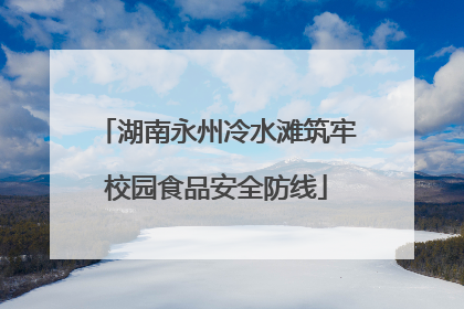 湖南永州冷水滩筑牢校园食品安全防线