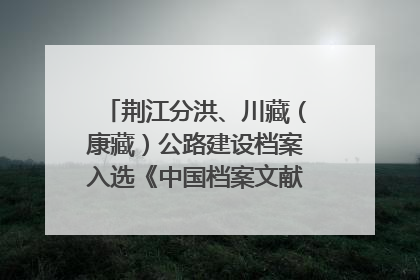 荆江分洪、川藏（康藏）公路建设档案入选《中国档案文献遗产名录》